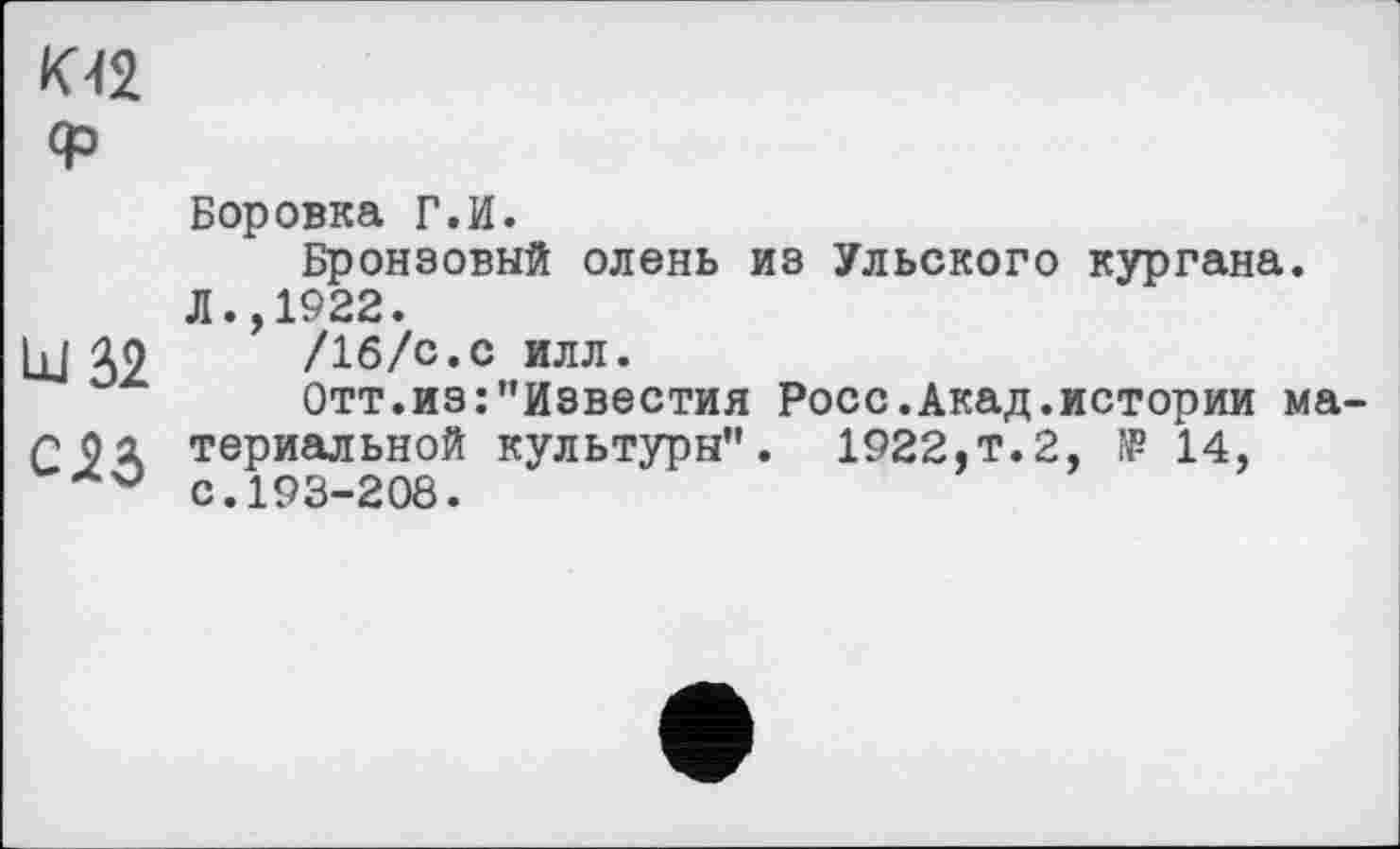 ﻿кп
<р
Боровка Г.И.
Бронзовый олень из Ульского кургана. Л.,1922.
hl IO /16/с.с илл.
Отт.из:"Известия Росс.Акад.истории ма Г 0 а териальной культуры". 1922,т. 2, ГР 14, с.193-208.